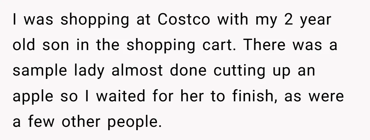 I was shopping at Costco with my 2 year old son in the shopping cart. There was a sample lady almost done cutting up an apple so I waited for...