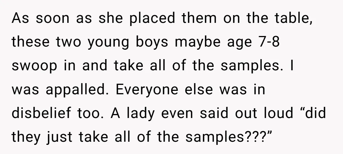 As soon as she placed them on the table, these two young boys maybe age 7-8 swoop in and take all of the samples. I was appalled. Everyone else was...