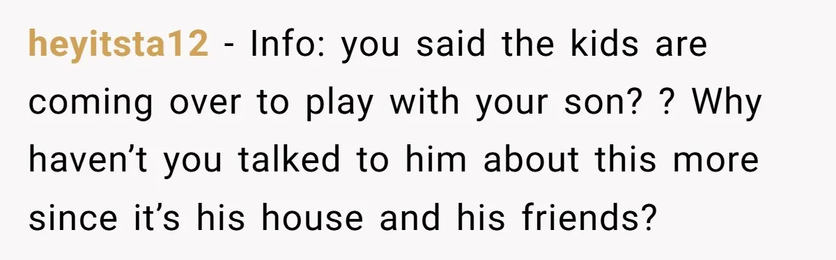 heyitsta12 − Info: you said the kids are coming over to play with your son? ? Why haven’t you talked to him about this more since it’s his house and...