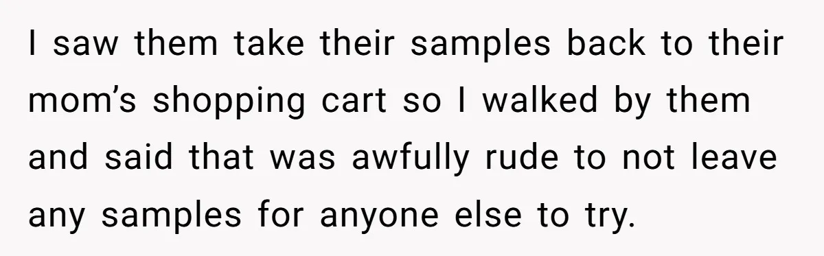I saw them take their samples back to their mom’s shopping cart so I walked by them and said that was awfully rude to not leave any samples for anyone...