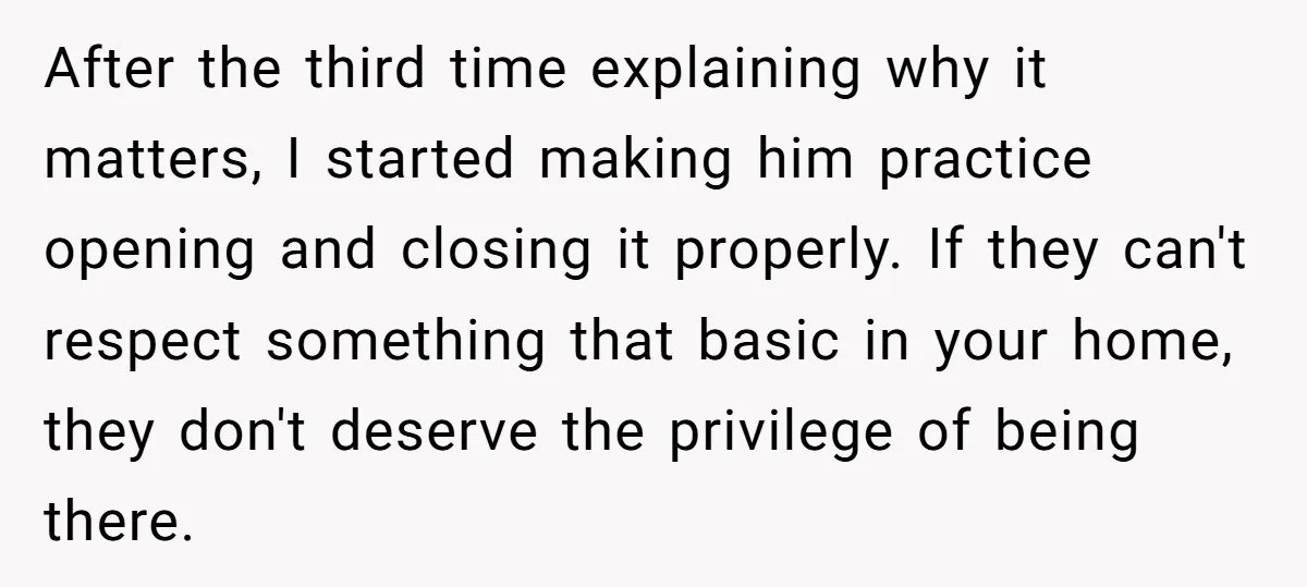 After the third time explaining why it matters, I started making him practice opening and closing it properly. If they can't respect something that basic in your home, they don't...