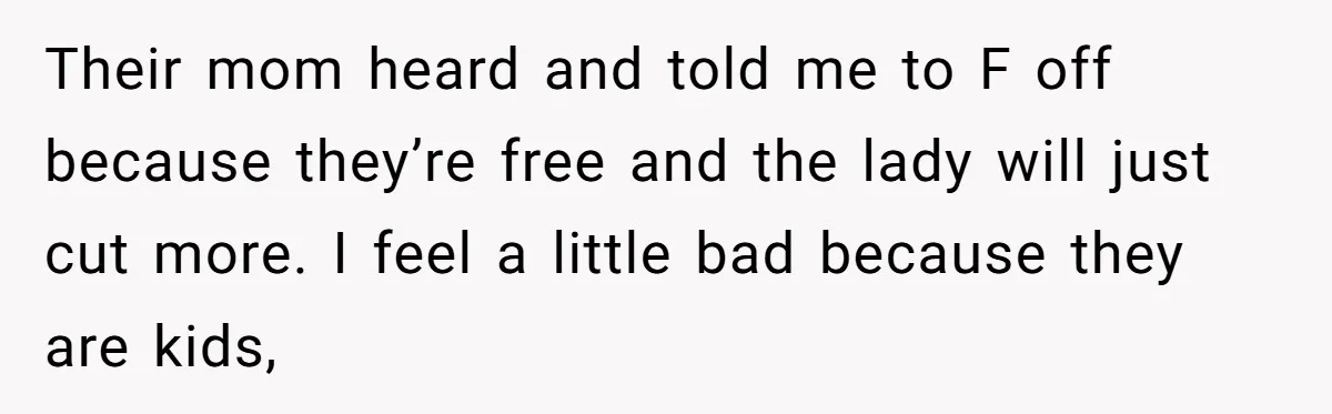 Their mom heard and told me to F off because they’re free and the lady will just cut more. I feel a little bad because they are kids,