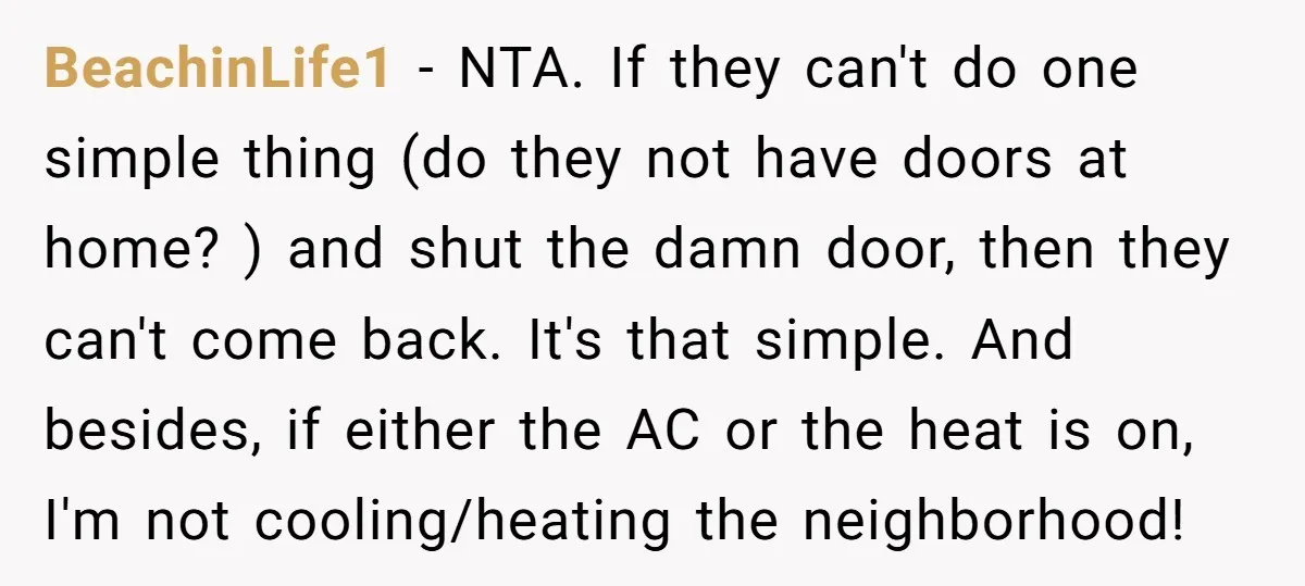 BeachinLife1 − NTA. If they can't do one simple thing (do they not have doors at home? ) and shut the damn door, then they can't come back. It's that...