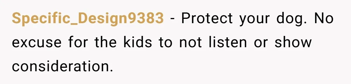 Specific_Design9383 − Protect your dog. No excuse for the kids to not listen or show consideration.