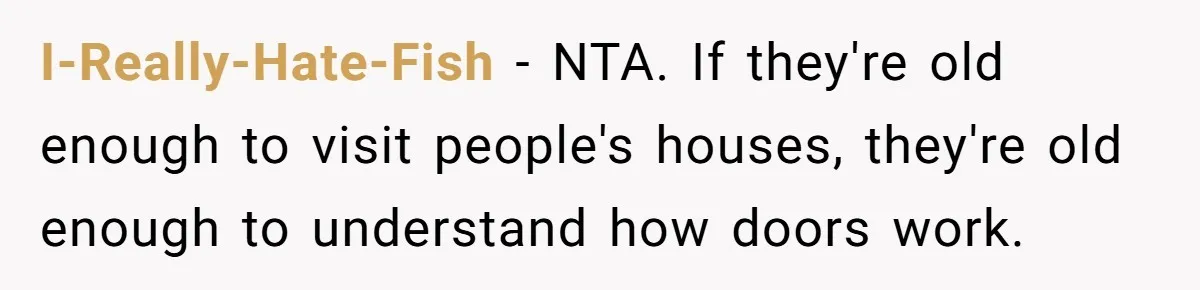 I-Really-Hate-Fish − NTA. If they're old enough to visit people's houses, they're old enough to understand how doors work.