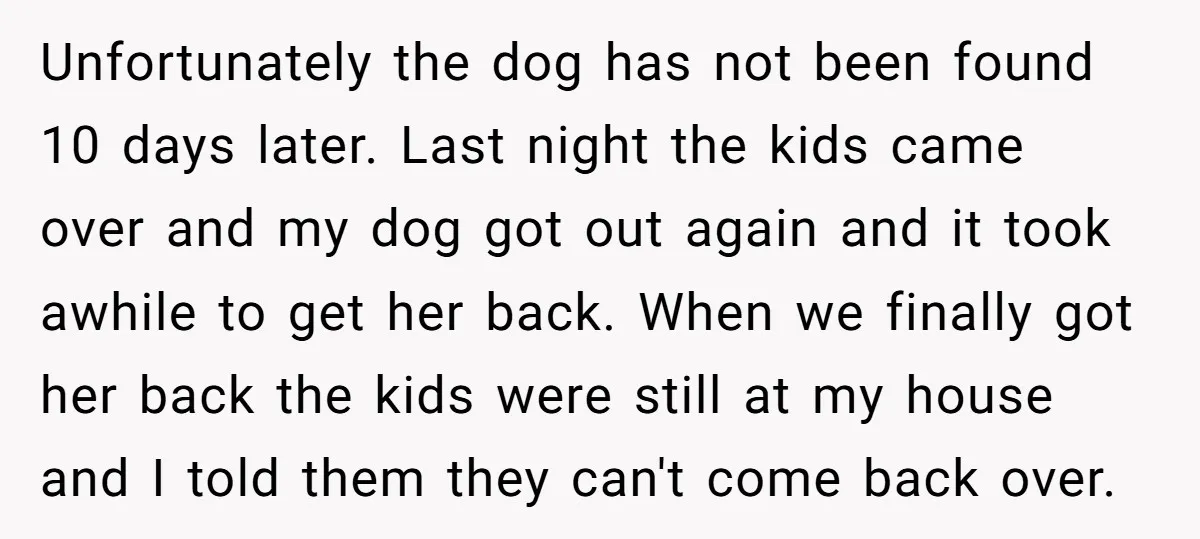 Unfortunately the dog has not been found 10 days later. Last night the kids came over and my dog got out again and it took awhile to get her back....