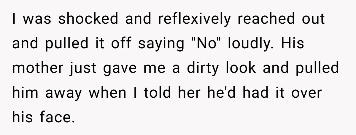 I was shocked and reflexively reached out and pulled it off saying "No" loudly. His mother just gave me a dirty look and pulled him away when I told her...