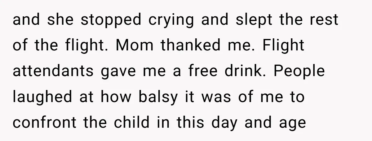 and she stopped crying and slept the rest of the flight. Mom thanked me. Flight attendants gave me a free drink. People laughed at how balsy it was of me...