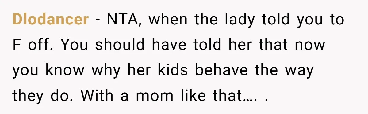 Dlodancer − NTA, when the lady told you to F off. You should have told her that now you know why her kids behave the way they do. With a...