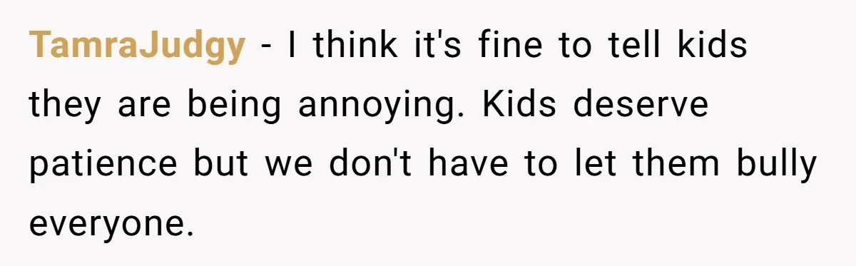 TamraJudgy − I think it's fine to tell kids they are being annoying. Kids deserve patience but we don't have to let them bully everyone.