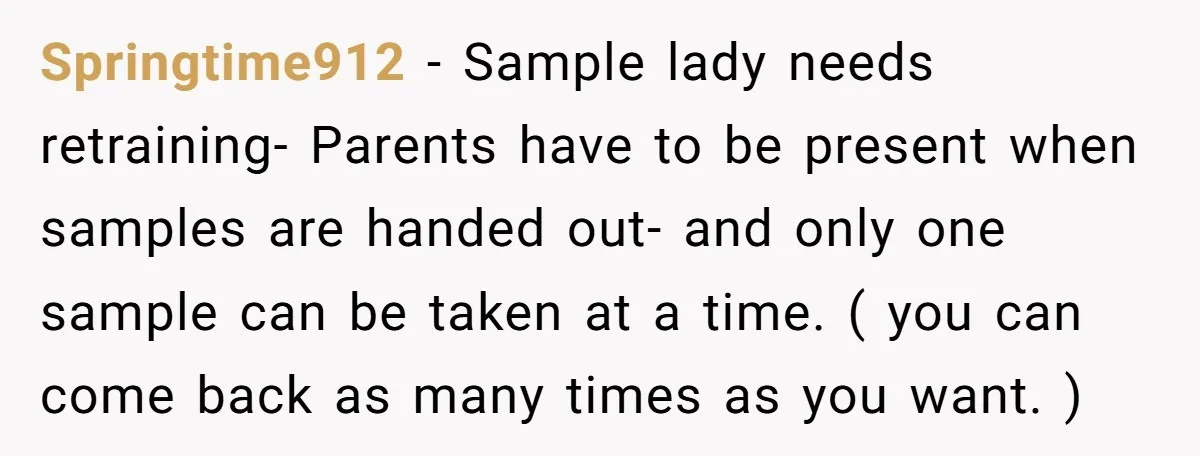 Springtime912 − Sample lady needs retraining- Parents have to be present when samples are handed out- and only one sample can be taken at a time. ( you can come...