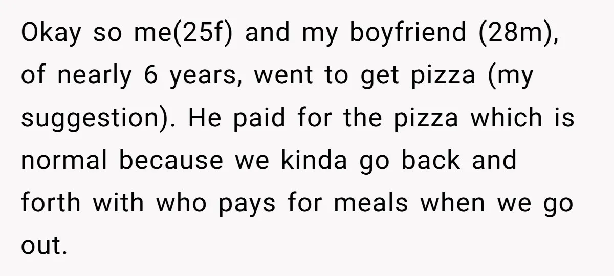 Okay so me(25f) and my boyfriend (28m), of nearly 6 years, went to get pizza (my suggestion). He paid for the pizza which is normal because we kinda go back...
