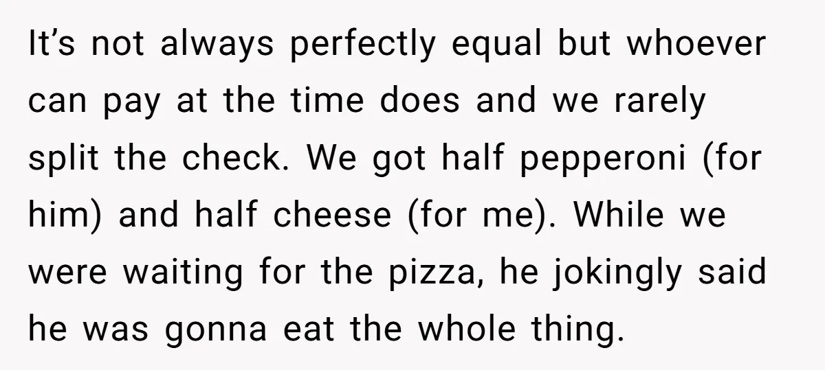 It’s not always perfectly equal but whoever can pay at the time does and we rarely split the check. We got half pepperoni (for him) and half cheese (for me)....