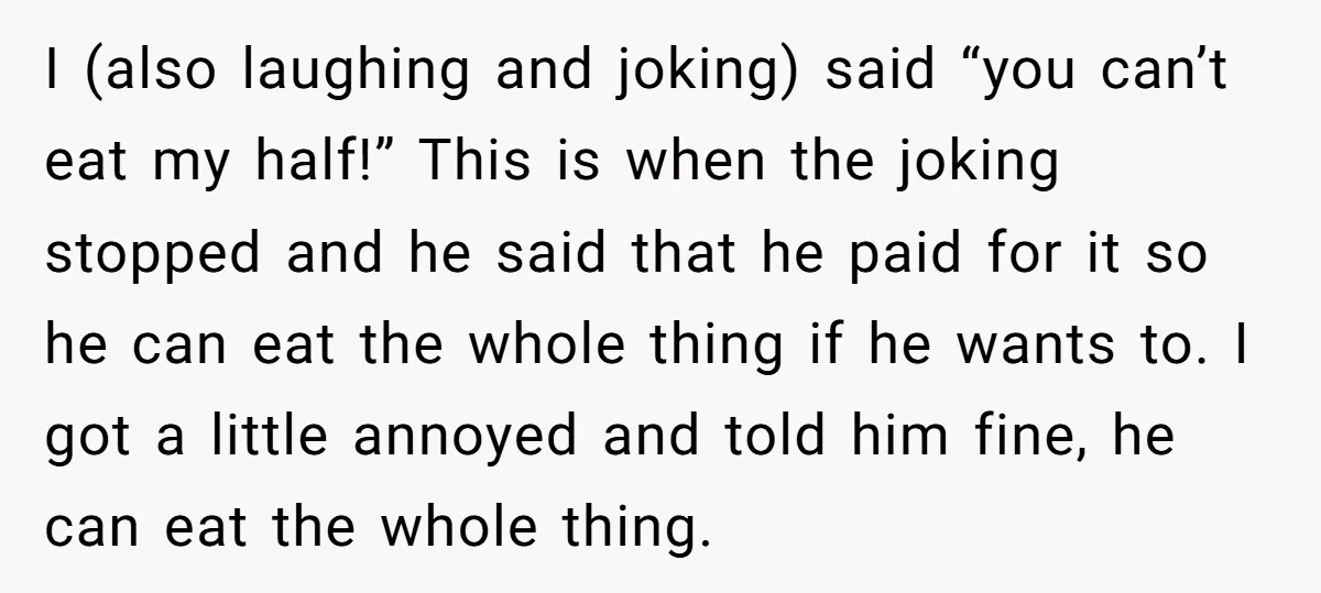 I (also laughing and joking) said “you can’t eat my half!” This is when the joking stopped and he said that he paid for it so he can eat the...
