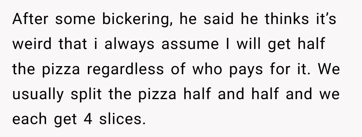 After some bickering, he said he thinks it’s weird that i always assume I will get half the pizza regardless of who pays for it. We usually split the pizza...