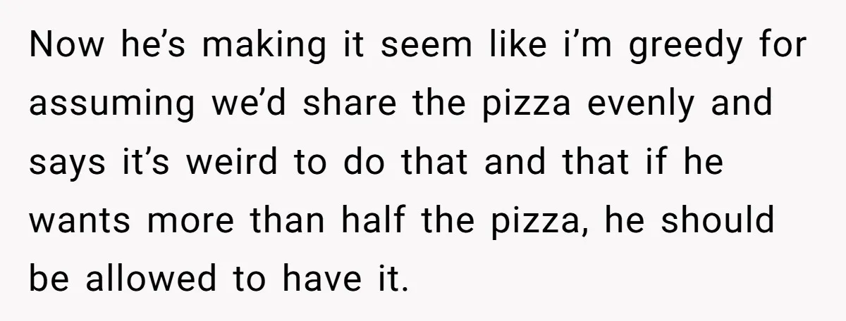 Now he’s making it seem like i’m greedy for assuming we’d share the pizza evenly and says it’s weird to do that and that if he wants more than half...