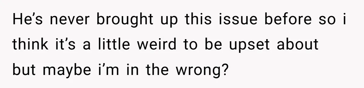 He’s never brought up this issue before so i think it’s a little weird to be upset about but maybe i’m in the wrong?
