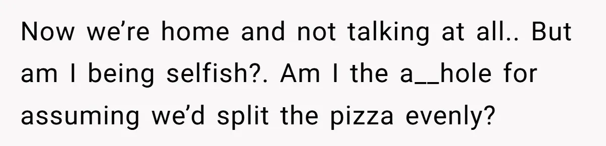Now we’re home and not talking at all.. But am I being selfish?. Am I the a__hole for assuming we’d split the pizza evenly?