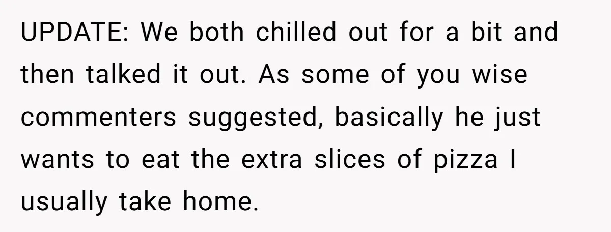 UPDATE: We both chilled out for a bit and then talked it out. As some of you wise commenters suggested, basically he just wants to eat the extra slices of...