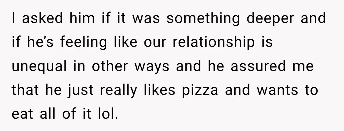 I asked him if it was something deeper and if he’s feeling like our relationship is unequal in other ways and he assured me that he just really likes pizza...