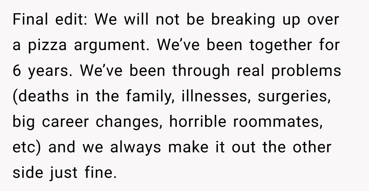 Final edit: We will not be breaking up over a pizza argument. We’ve been together for 6 years. We’ve been through real problems (deaths in the family, illnesses, surgeries, big...