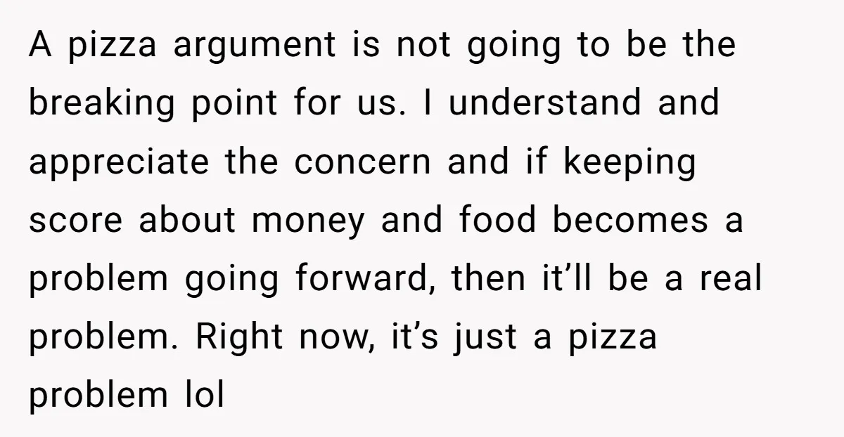 A pizza argument is not going to be the breaking point for us. I understand and appreciate the concern and if keeping score about money and food becomes a problem...