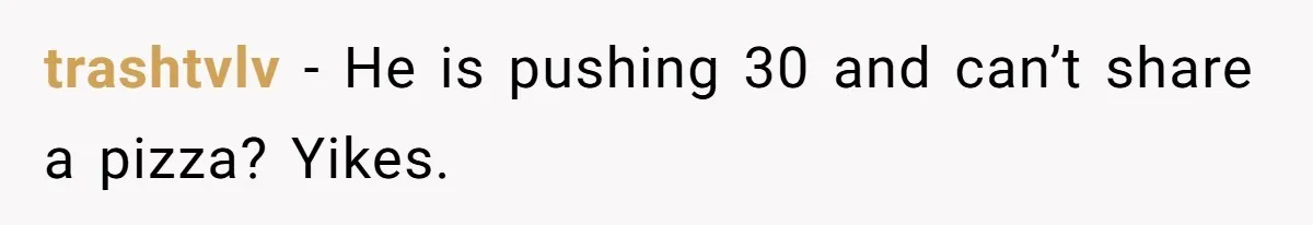 trashtvlv − He is pushing 30 and can’t share a pizza? Yikes.