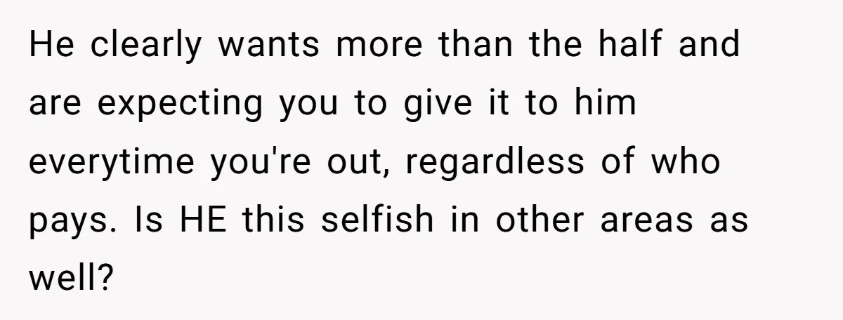 He clearly wants more than the half and are expecting you to give it to him everytime you're out, regardless of who pays. Is HE this selfish in other areas...