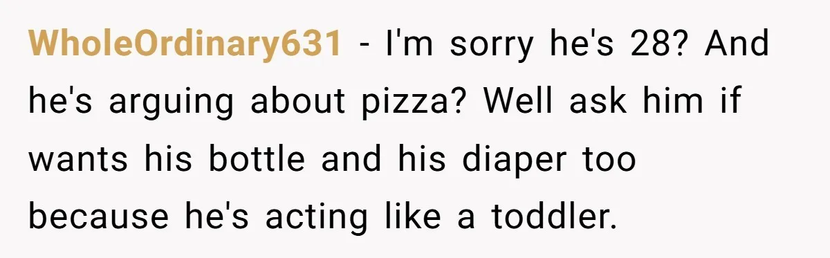 WholeOrdinary631 − I'm sorry he's 28? And he's arguing about pizza? Well ask him if wants his bottle and his diaper too because he's acting like a toddler.
