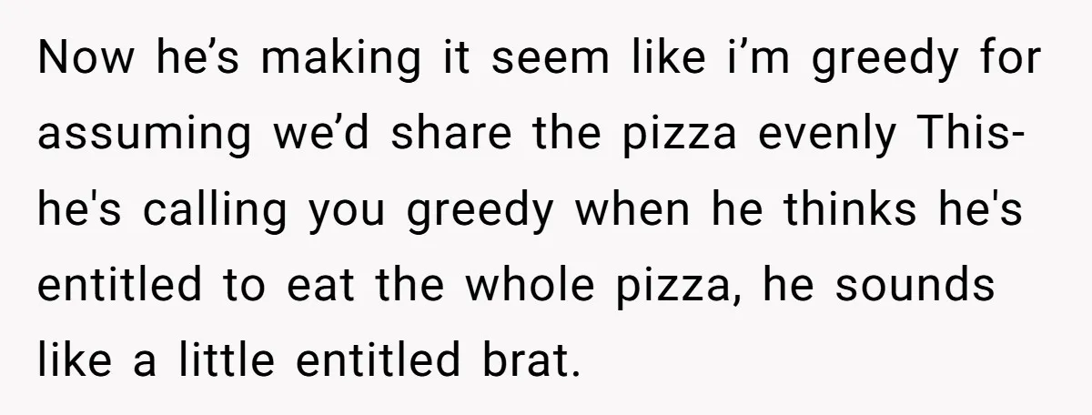 Now he’s making it seem like i’m greedy for assuming we’d share the pizza evenly This- he's calling you greedy when he thinks he's entitled to eat the whole pizza,...