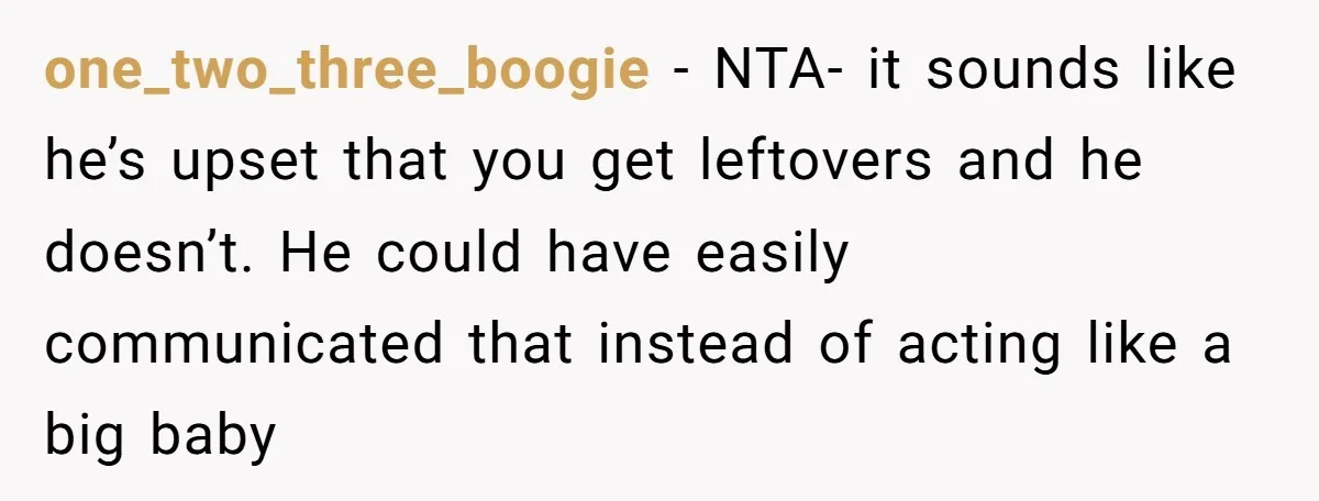 one_two_three_boogie − NTA- it sounds like he’s upset that you get leftovers and he doesn’t. He could have easily communicated that instead of acting like a big baby