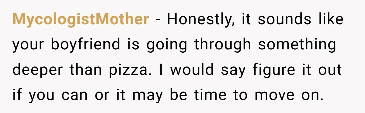 MycologistMother − Honestly, it sounds like your boyfriend is going through something deeper than pizza. I would say figure it out if you can or it may be time to...