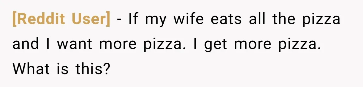 [Reddit User] − If my wife eats all the pizza and I want more pizza. I get more pizza. What is this?