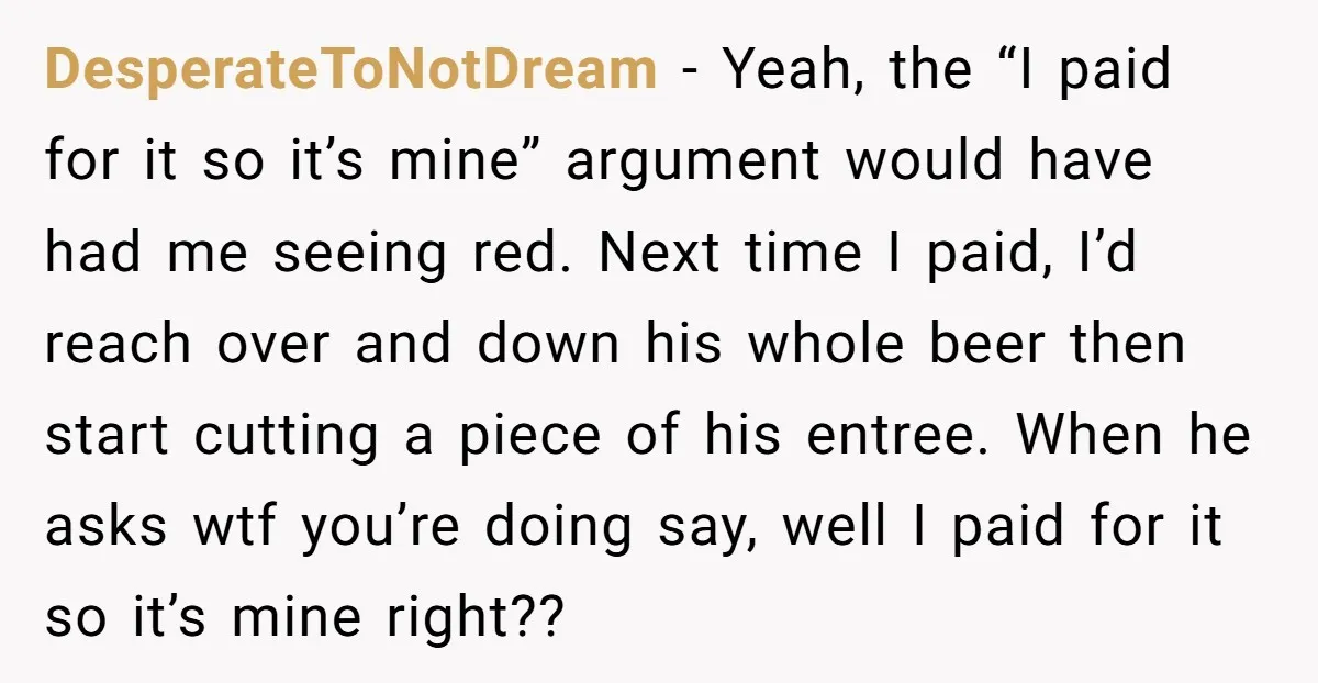 DesperateToNotDream − Yeah, the “I paid for it so it’s mine” argument would have had me seeing red. Next time I paid, I’d reach over and down his whole beer...