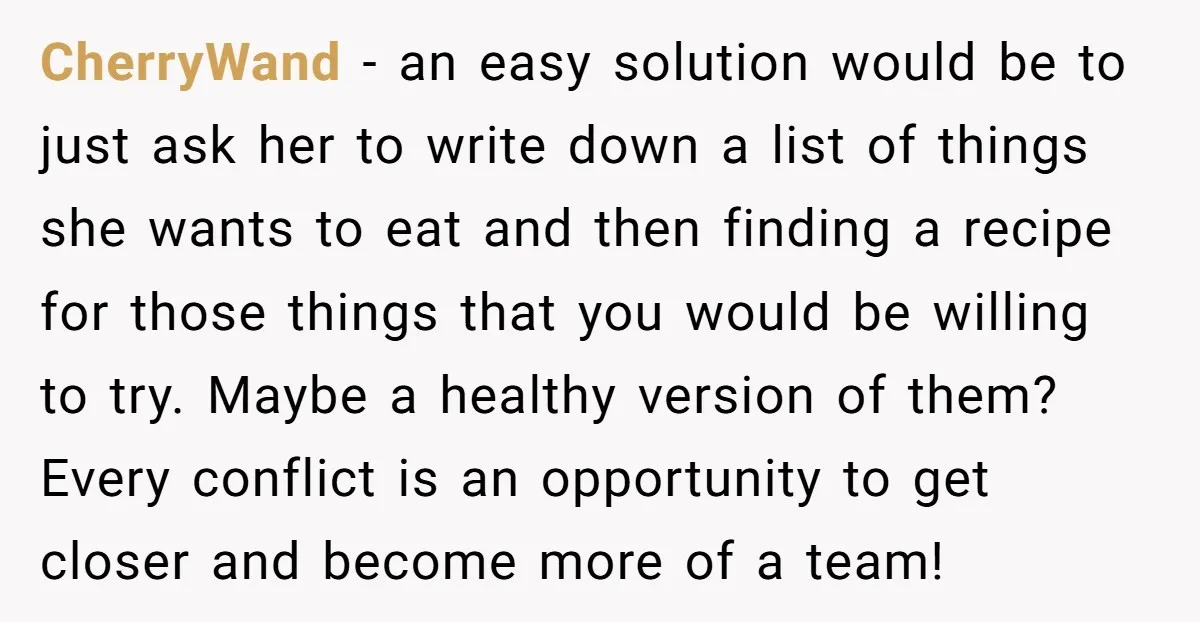 CherryWand − an easy solution would be to just ask her to write down a list of things she wants to eat and then finding a recipe for those things...