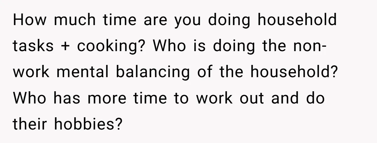 How much time are you doing household tasks + cooking? Who is doing the non-work mental balancing of the household? Who has more time to work out and do their...