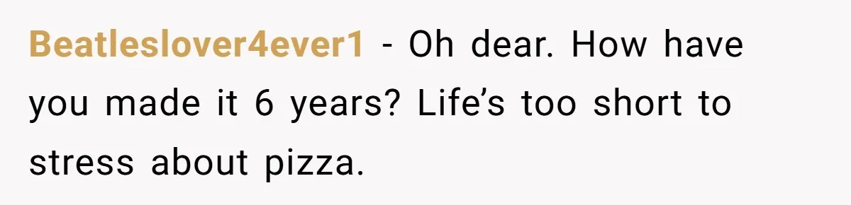 Beatleslover4ever1 − Oh dear. How have you made it 6 years? Life’s too short to stress about pizza.