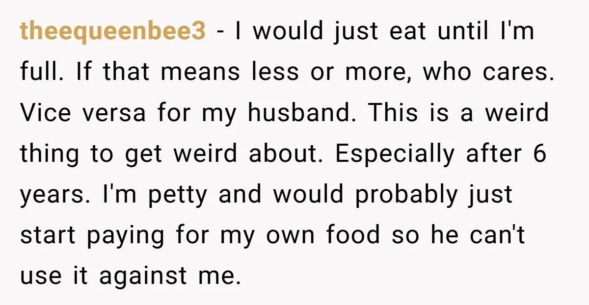 theequeenbee3 − I would just eat until I'm full. If that means less or more, who cares. Vice versa for my husband. This is a weird thing to get weird...