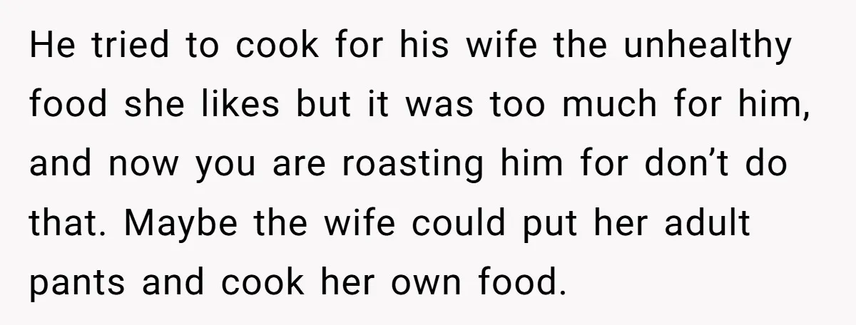 He tried to cook for his wife the unhealthy food she likes but it was too much for him, and now you are roasting him for don’t do that. Maybe...