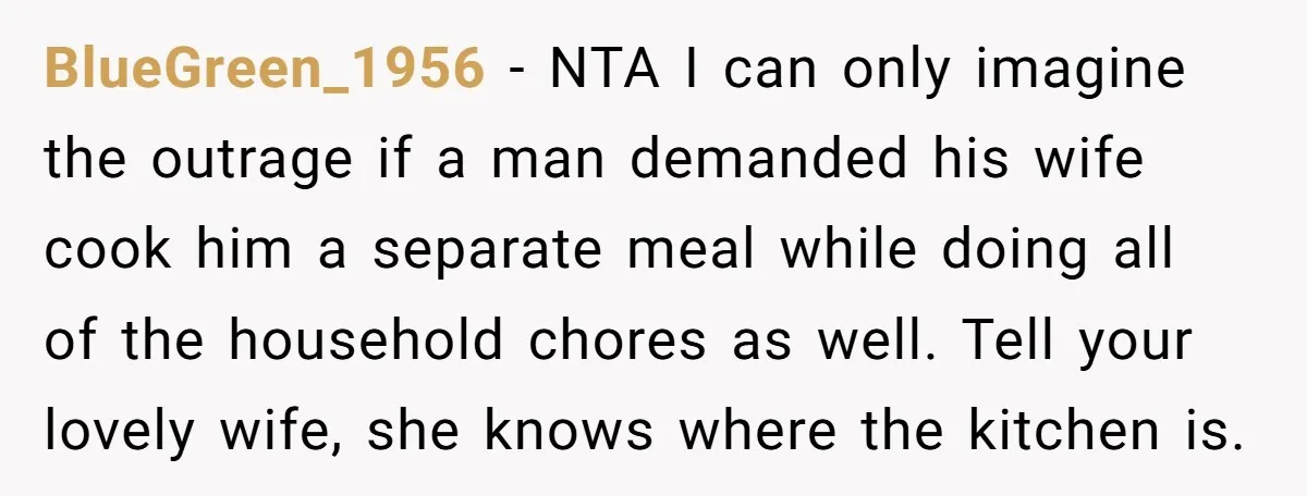 BlueGreen_1956 − NTA I can only imagine the outrage if a man demanded his wife cook him a separate meal while doing all of the household chores as well. Tell...