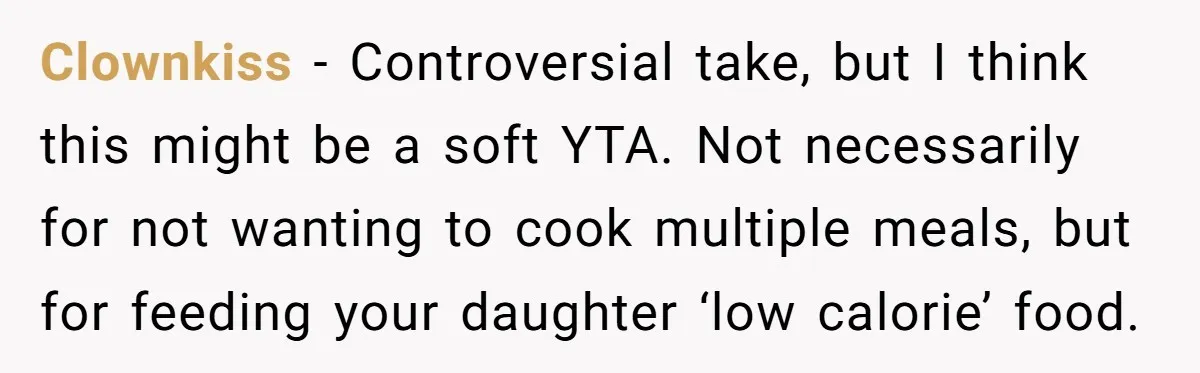 Clownkiss − Controversial take, but I think this might be a soft YTA. Not necessarily for not wanting to cook multiple meals, but for feeding your daughter ‘low calorie’ food.