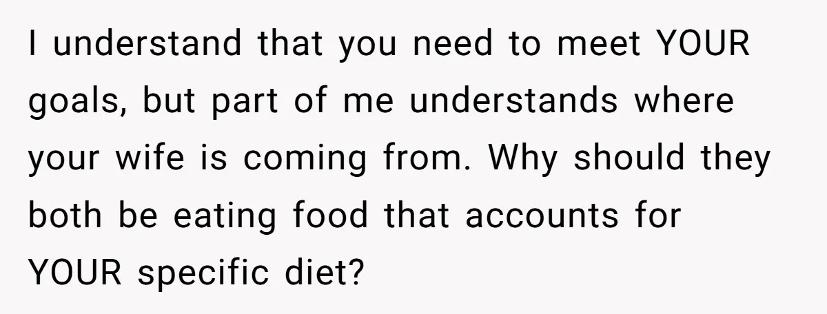 I understand that you need to meet YOUR goals, but part of me understands where your wife is coming from. Why should they both be eating food that accounts for...