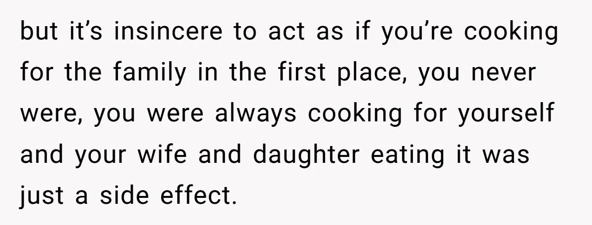 but it’s insincere to act as if you’re cooking for the family in the first place, you never were, you were always cooking for yourself and your wife and daughter...