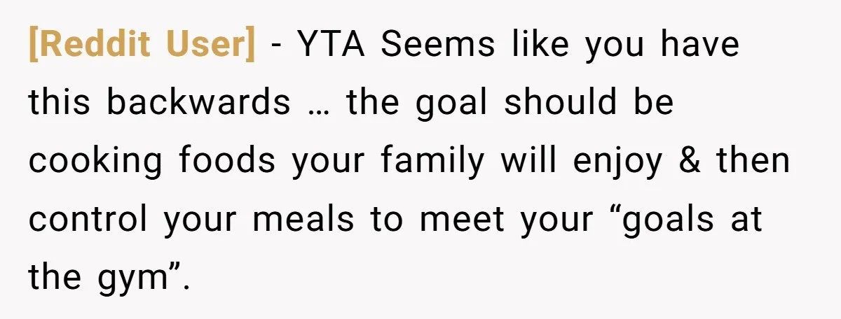 [Reddit User] − YTA Seems like you have this backwards … the goal should be cooking foods your family will enjoy & then control your meals to meet your “goals...