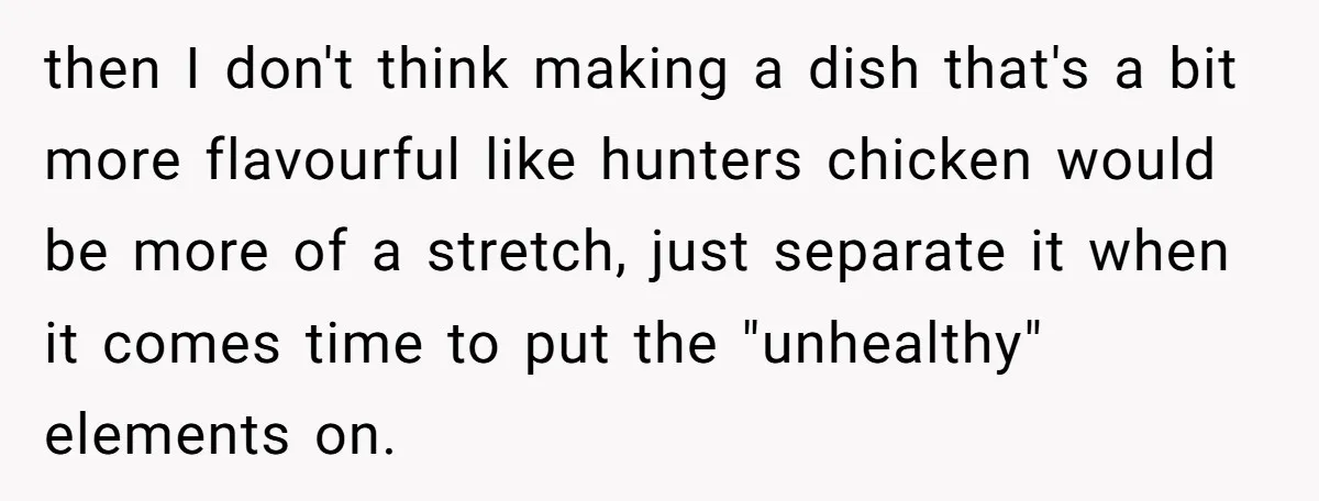 then I don't think making a dish that's a bit more flavourful like hunters chicken would be more of a stretch, just separate it when it comes time to put...