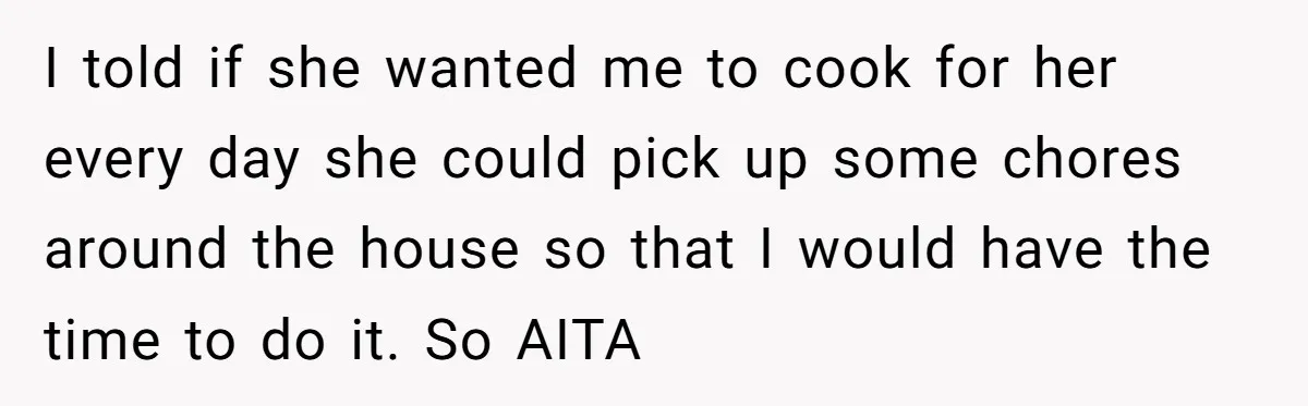 I told if she wanted me to cook for her every day she could pick up some chores around the house so that I would have the time to do...