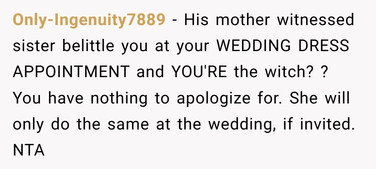 Only-Ingenuity7889 − His mother witnessed sister belittle you at your WEDDING DRESS APPOINTMENT and YOU'RE the witch? ? You have nothing to apologize for. She will only do the same...