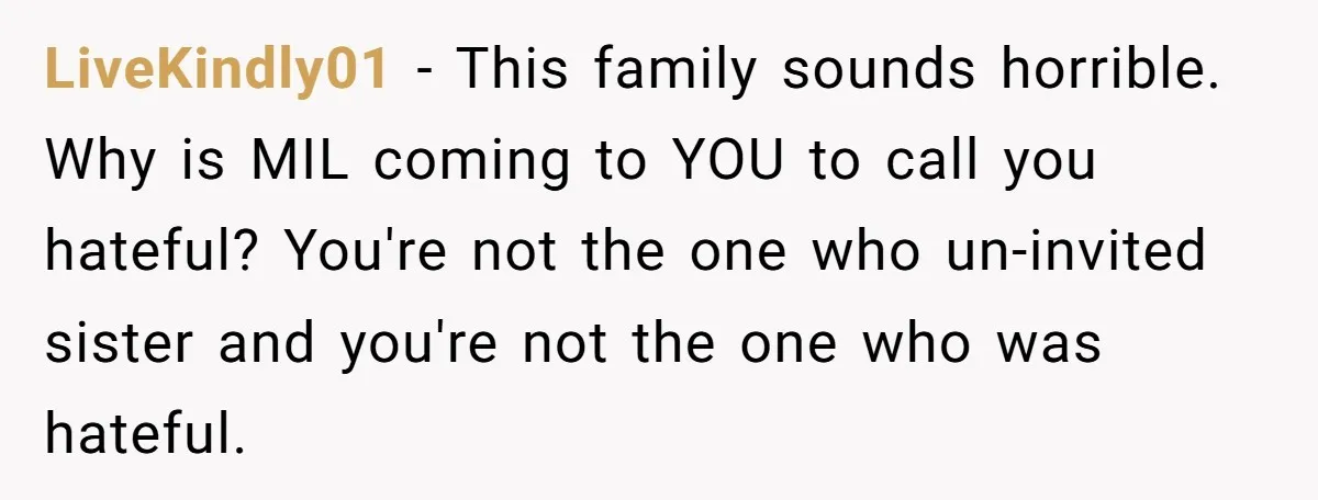 LiveKindly01 − This family sounds horrible. Why is MIL coming to YOU to call you hateful? You're not the one who un-invited sister and you're not the one who was...