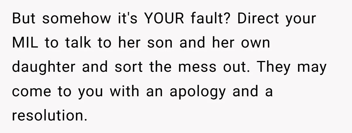 But somehow it's YOUR fault? Direct your MIL to talk to her son and her own daughter and sort the mess out. They may come to you with an apology...