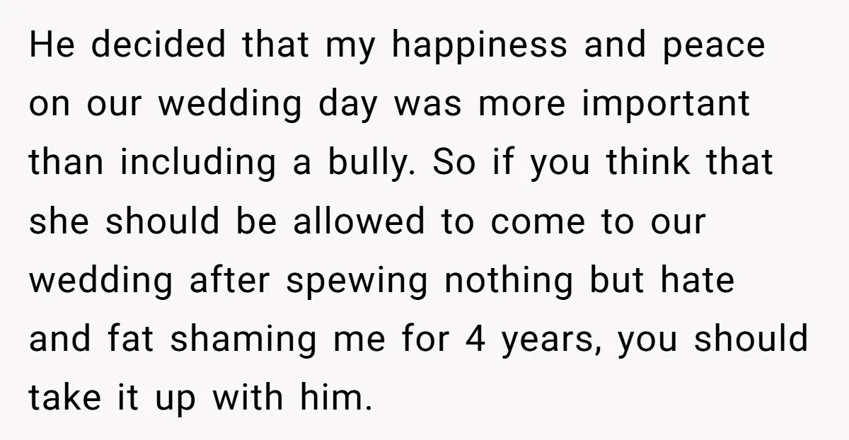 He decided that my happiness and peace on our wedding day was more important than including a bully. So if you think that she should be allowed to come to...